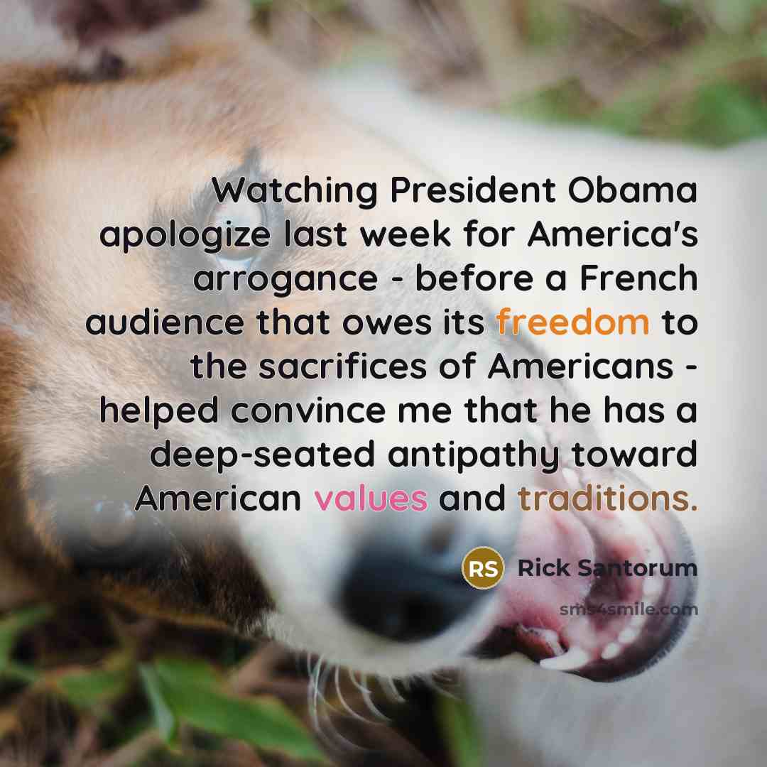 “Watching President Obama apologize last week for America's arrogance - before a French audience that owes its freedom to the sacrifices of Americans - helped convince me that he has a deep-seated antipathy toward American values and traditions.” quote by Rick Santorum