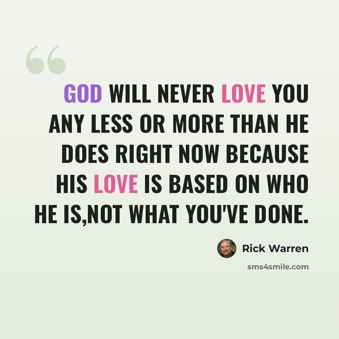 “God will never love you any less or more than he does right now because his love is based on who he IS,not what you've done.” quote by Rick Warren