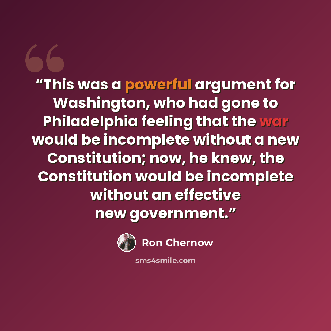 “This was a powerful argument for Washington, who had gone to Philadelphia feeling that the war would be incomplete without a new Constitution; now, he knew, the Constitution would be incomplete without an effective new government.” quote by Ron Chernow