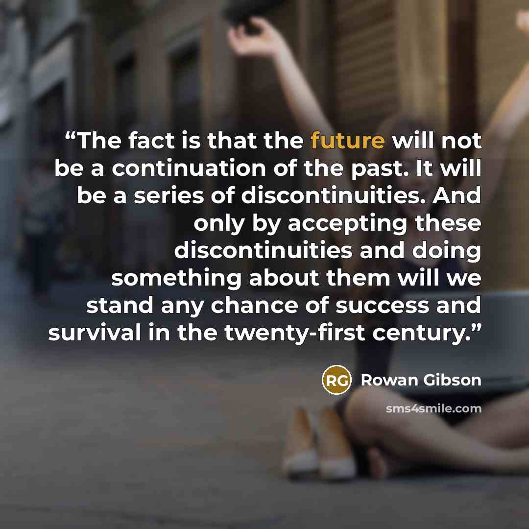 “The fact is that the future will not be a continuation of the past. It will be a series of discontinuities. And only by accepting these discontinuities and doing something about them will we stand any chance of success and survival in the twenty-first century.” quote by Rowan Gibson