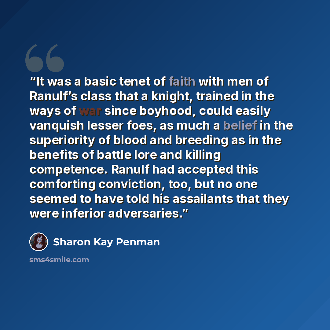 “It was a basic tenet of faith with men of Ranulf’s class that a knight, trained in the ways of war since boyhood, could easily vanquish lesser foes, as much a belief in the superiority of blood and breeding as in the benefits of battle lore and killing competence. Ranulf had accepted this…” quote by Sharon Kay Penman