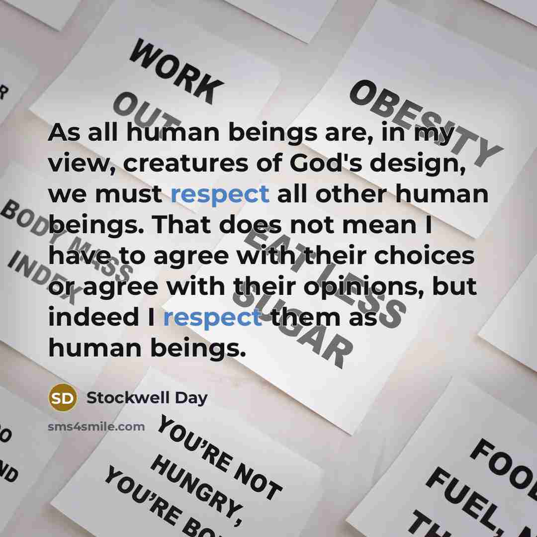 “As all human beings are, in my view, creatures of God's design, we must respect all other human beings. That does not mean I have to agree with their choices or agree with their opinions, but indeed I respect them as human beings.” quote by Stockwell Day