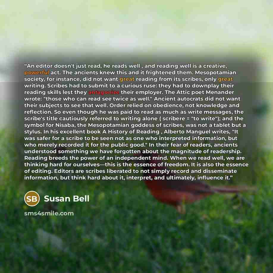 “An editor doesn't just read, he reads well , and reading well is a creative, powerful act. The ancients knew this and it frightened them. Mesopotamian society, for instance, did not want great reading from its scribes, only great writing. Scribes had to submit to a curious ruse: they had to…” quote by Susan Bell