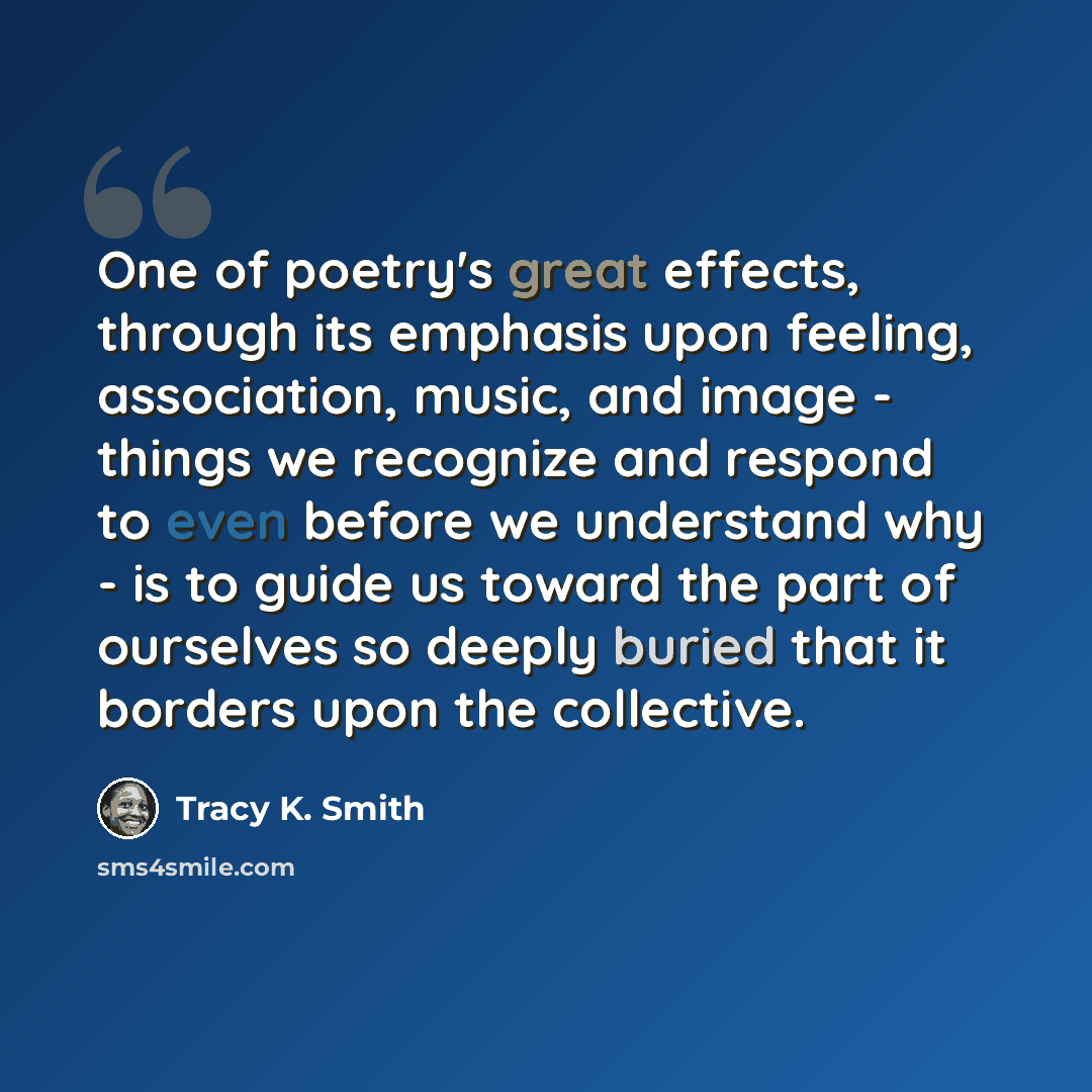 “One of poetry's great effects, through its emphasis upon feeling, association, music, and image - things we recognize and respond to even before we understand why - is to guide us toward the part of ourselves so deeply buried that it borders upon the collective.” quote by Tracy K. Smith