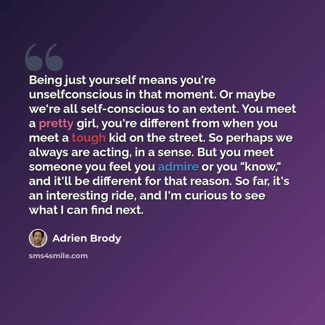 “Being just yourself means you're unselfconscious in that moment. Or maybe we're all self-conscious to an extent. You meet a pretty girl, you're different from when you meet a tough kid on the street. So perhaps we always are acting, in a sense. But you meet someone you feel you admire or you…” quote by Adrien Brody