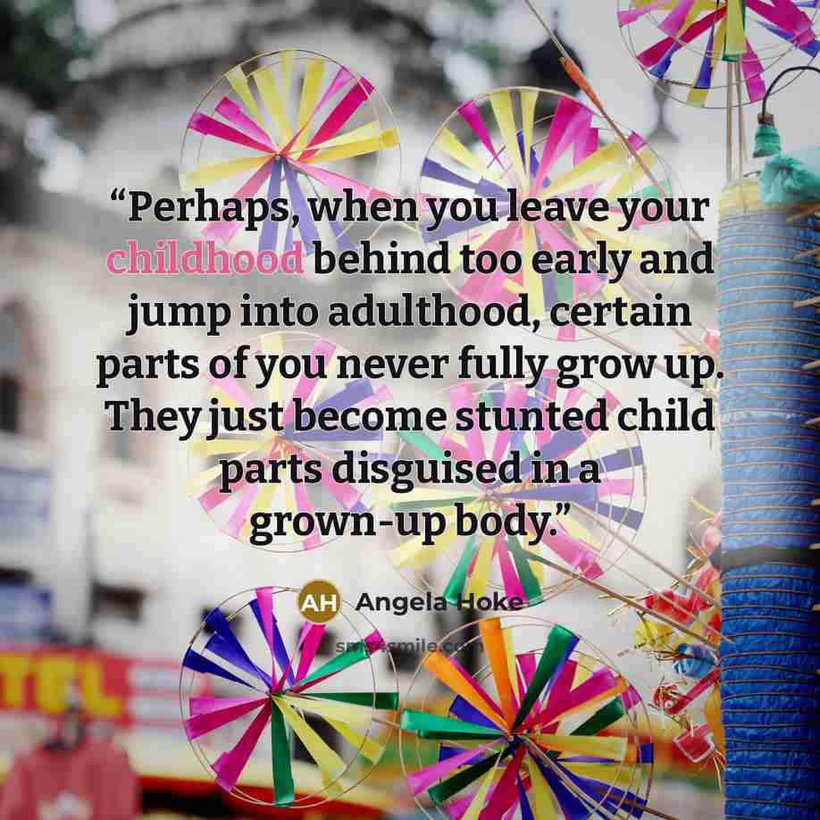 “Perhaps, when you leave your childhood behind too early and jump into adulthood, certain parts of you never fully grow up. They just become stunted child parts disguised in a grown-up body.” quote by Angela Hoke