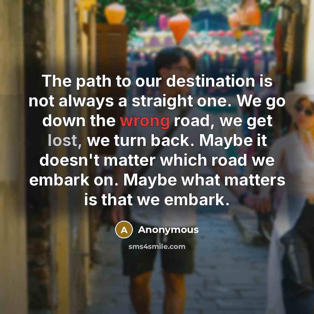 “The path to our destination is not always a straight one. We go down the wrong road, we get lost, we turn back. Maybe it doesn't matter which road we embark on. Maybe what matters is that we embark.” quote by Anonymous