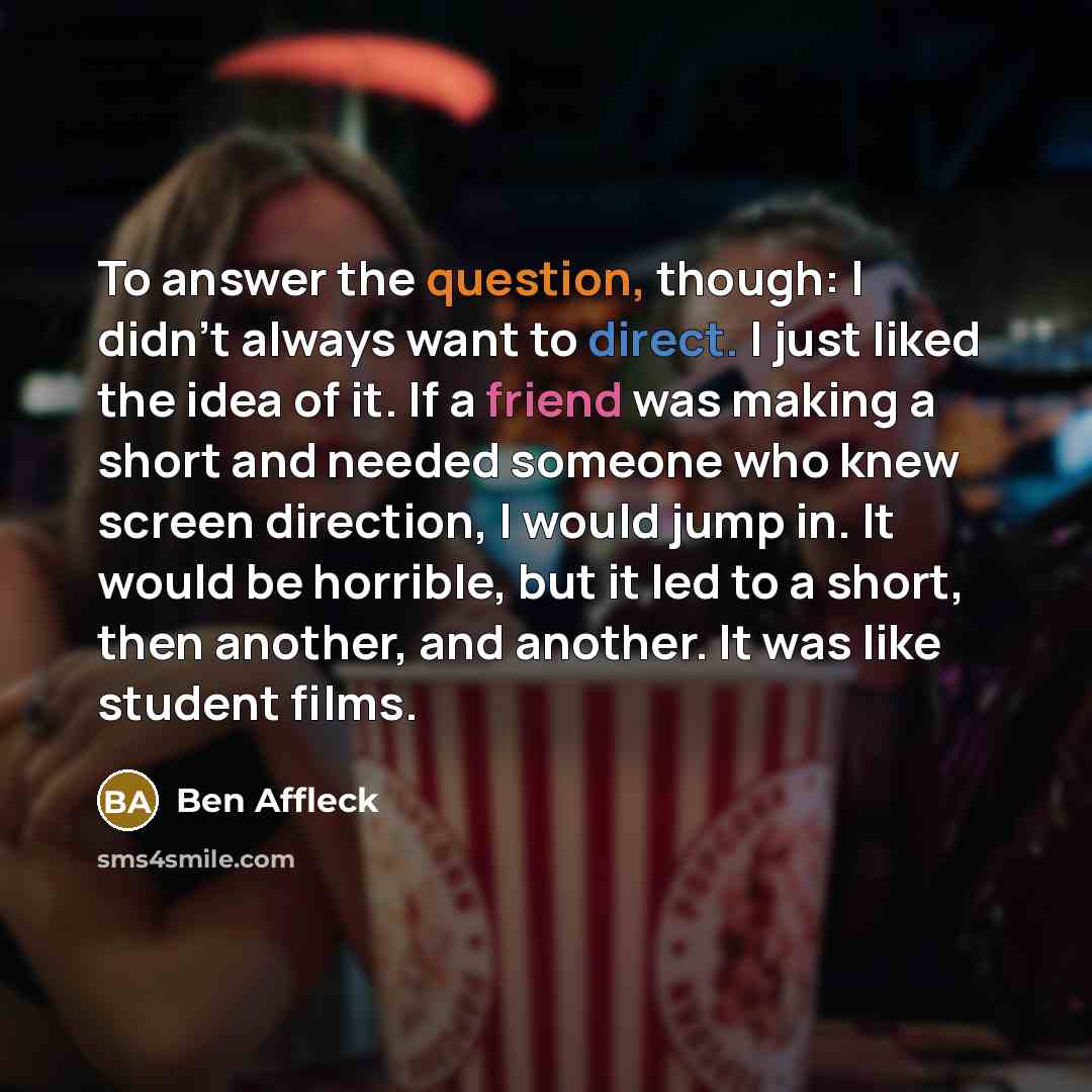 “To answer the question, though: I didn't always want to direct. I just liked the idea of it. If a friend was making a short and needed someone who knew screen direction, I would jump in. It would be horrible, but it led to a short, then another, and another. It was like student films.” quote by Ben Affleck