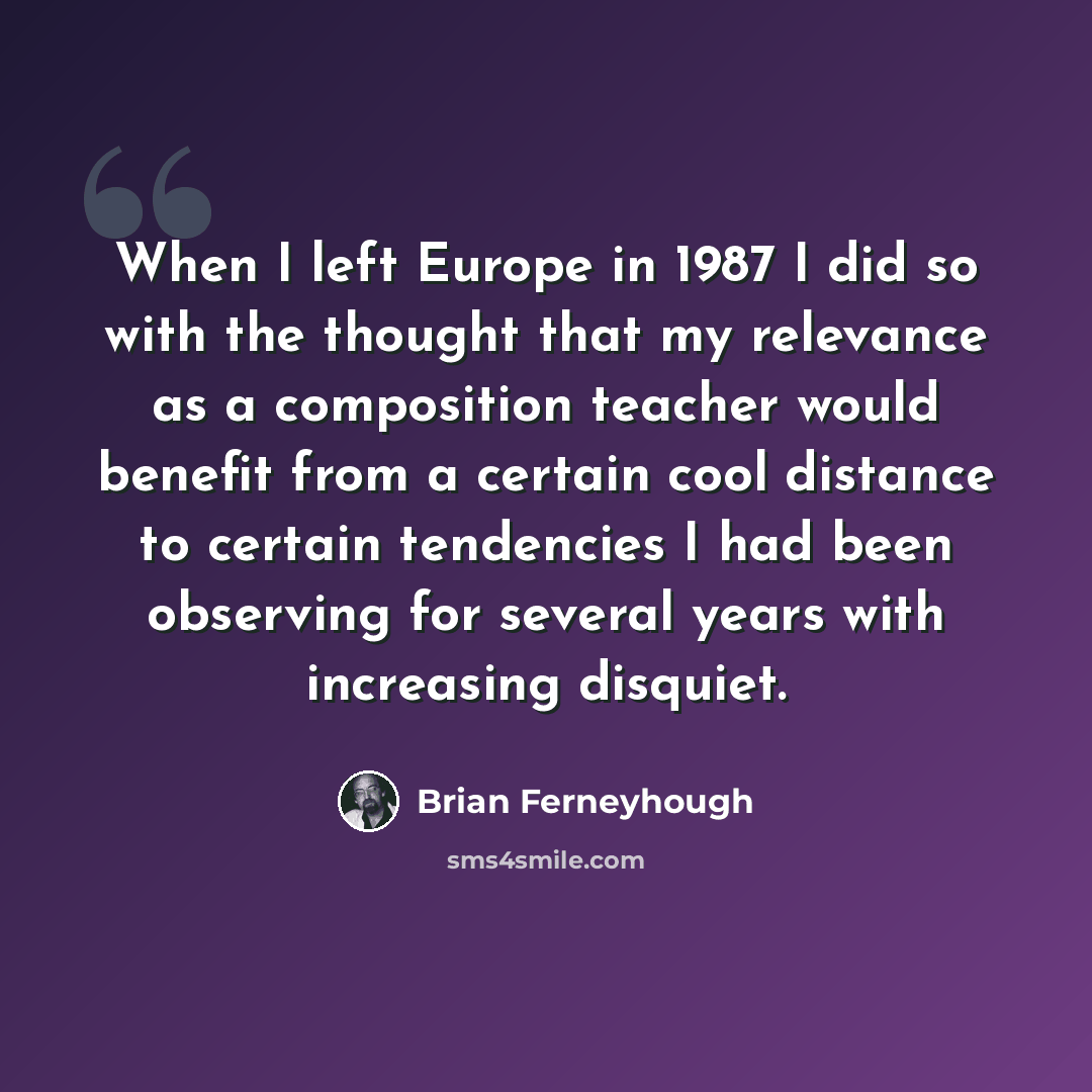 “When I left Europe in 1987 I did so with the thought that my relevance as a composition teacher would benefit from a certain cool distance to certain tendencies I had been observing for several years with increasing disquiet.” quote by Brian Ferneyhough