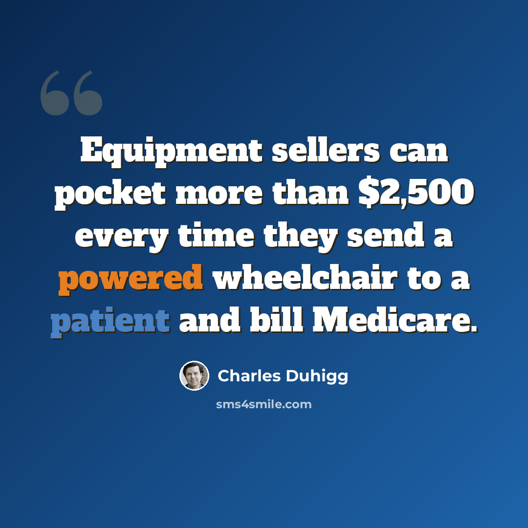 “Equipment sellers can pocket more than $2,500 every time they send a powered wheelchair to a patient and bill Medicare.” quote by Charles Duhigg