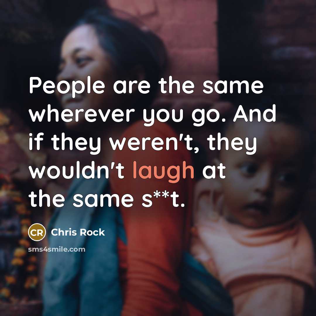 “People are the same wherever you go. And if they weren't, they wouldn't laugh at the same s**t.” quote by Chris Rock