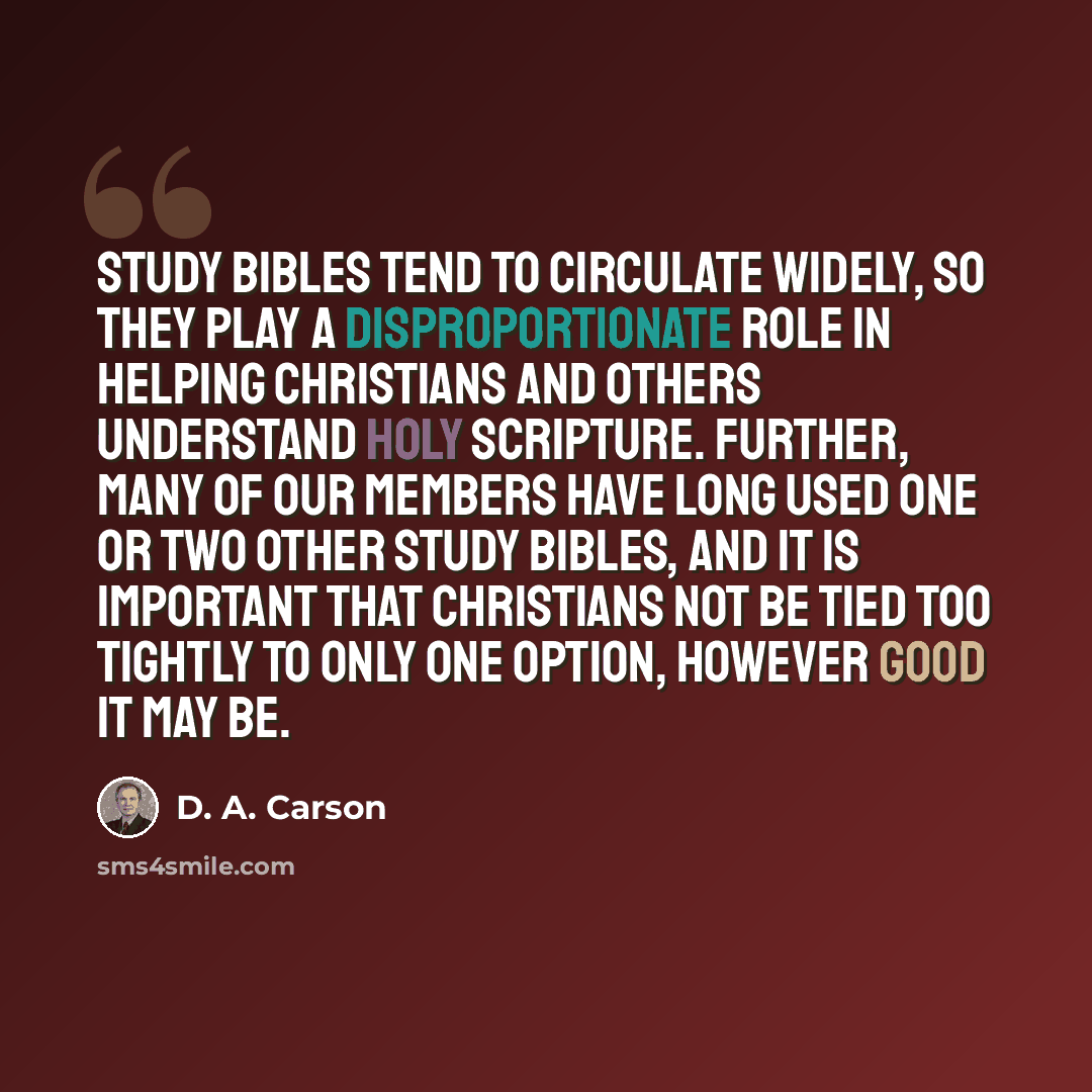 “Study Bibles tend to circulate widely, so they play a disproportionate role in helping Christians and others understand holy Scripture. Further, many of our members have long used one or two other Study Bibles, and it is important that Christians not be tied too tightly to only one option, however…” quote by D. A. Carson