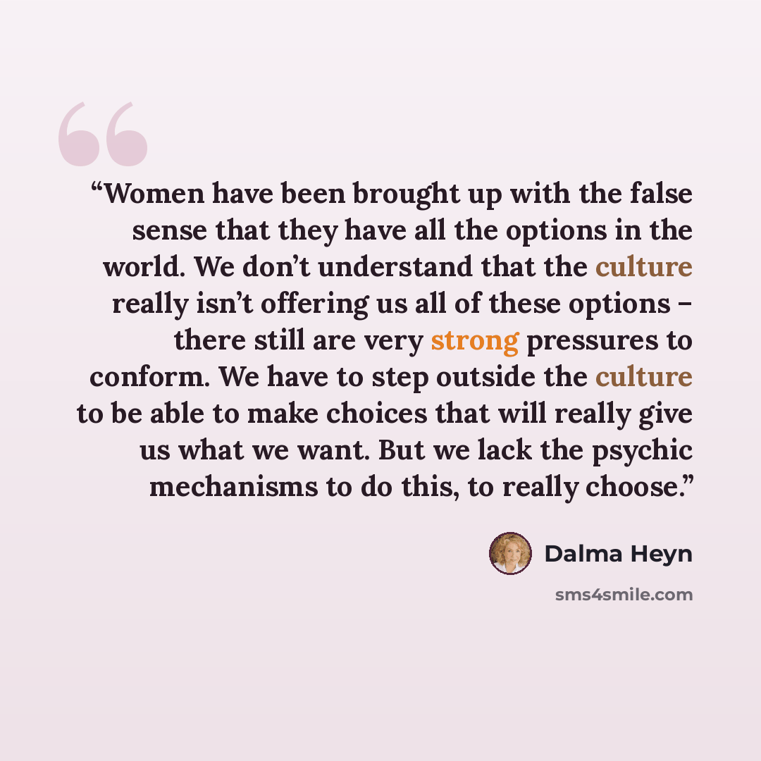 “Women have been brought up with the false sense that they have all the options in the world. We don’t understand that the culture really isn’t offering us all of these options – there still are very strong pressures to conform. We have to step outside the culture to be able to make choices that…” quote by Dalma Heyn