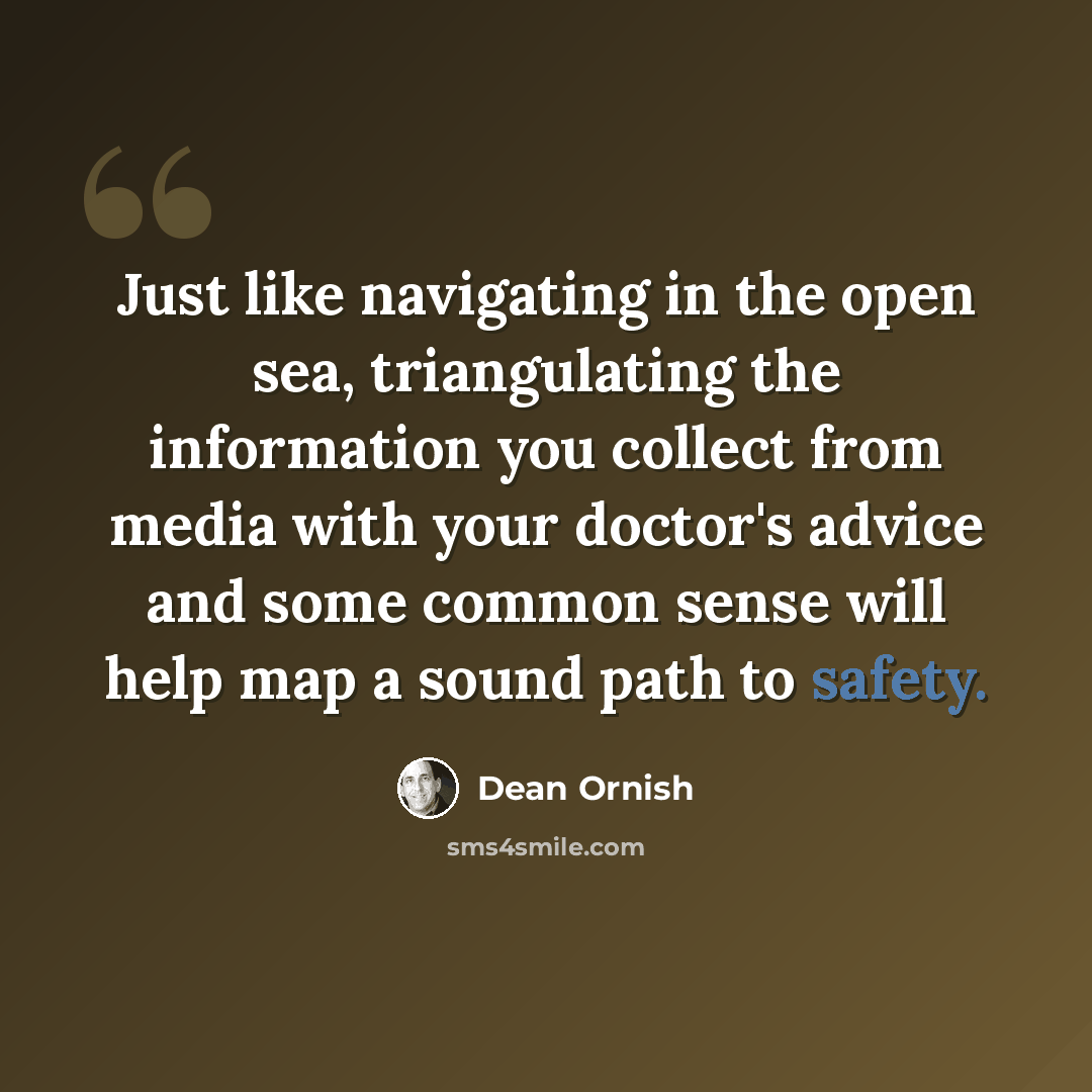 “Just like navigating in the open sea, triangulating the information you collect from media with your doctor's advice and some common sense will help map a sound path to safety.” quote by Dean Ornish