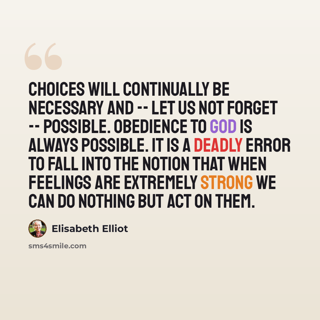 “Choices will continually be necessary and -- let us not forget -- possible. Obedience to God is always possible. It is a deadly error to fall into the notion that when feelings are extremely strong we can do nothing but act on them.” quote by Elisabeth Elliot