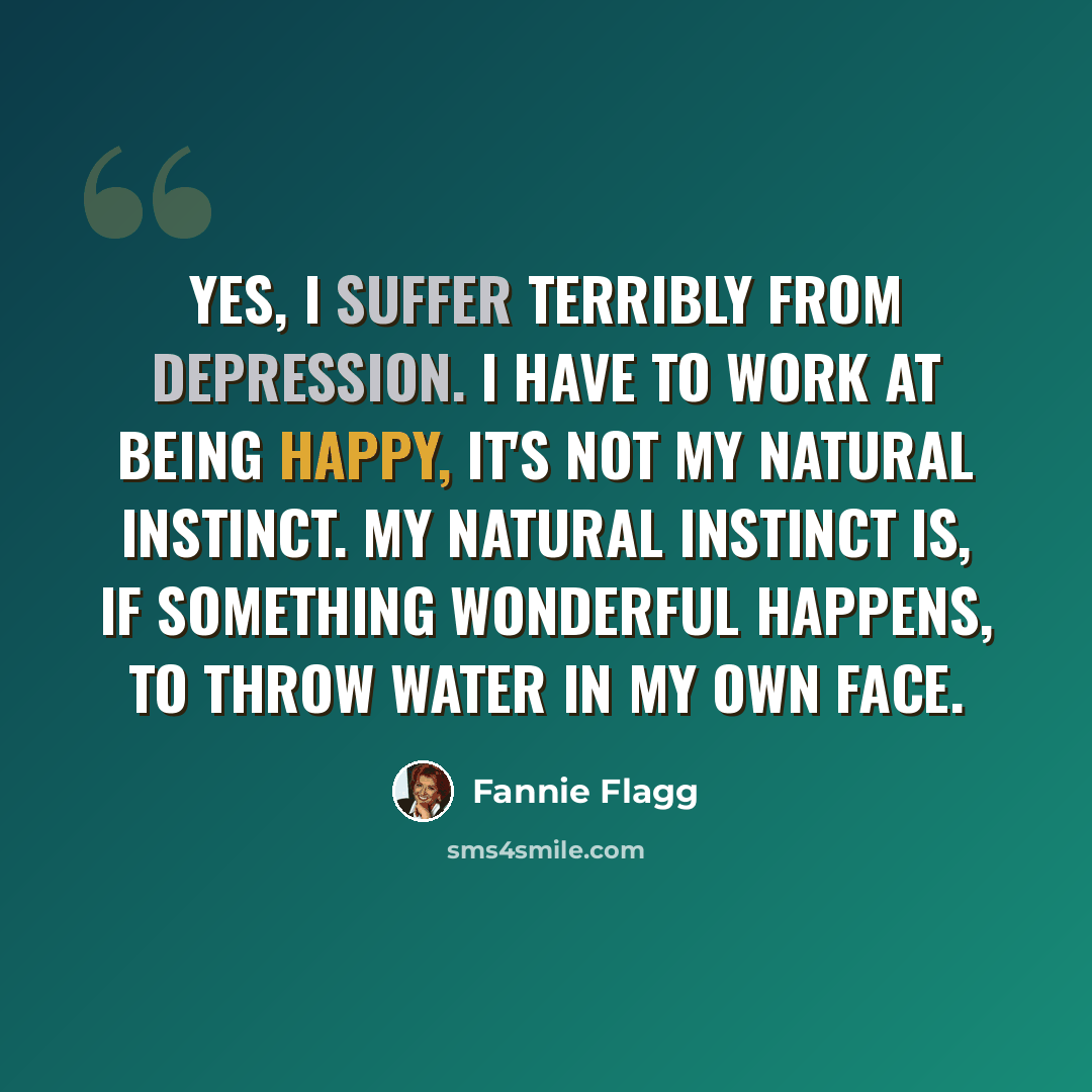 “Yes, I suffer terribly from depression. I have to work at being happy, it's not my natural instinct. My natural instinct is, if something wonderful happens, to throw water in my own face.” quote by Fannie Flagg