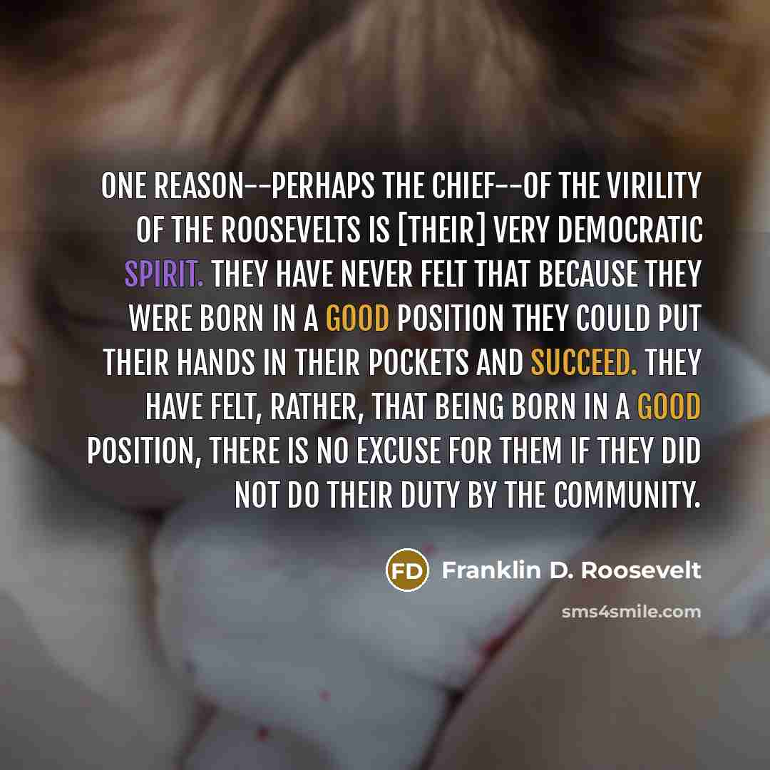 “One reason--perhaps the chief--of the virility of the Roosevelts is [their] very democratic spirit. They have never felt that because they were born in a good position they could put their hands in their pockets and succeed. They have felt, rather, that being born in a good position, there is no…” quote by Franklin D. Roosevelt