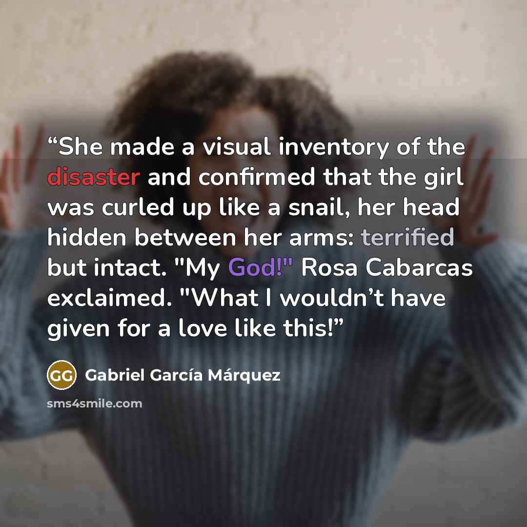“She made a visual inventory of the disaster and confirmed that the girl was curled up like a snail, her head hidden between her arms: terrified but intact. "My God!" Rosa Cabarcas exclaimed. "What I wouldn’t have given for a love like this!” quote by Gabriel García Márquez