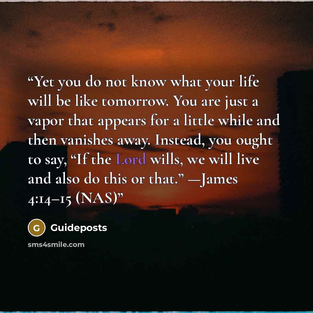 “Yet you do not know what your life will be like tomorrow. You are just a vapor that appears for a little while and then vanishes away. Instead, you ought to say, “If the Lord wills, we will live and also do this or that.” —James 4:14–15 (NAS)” quote by Guideposts
