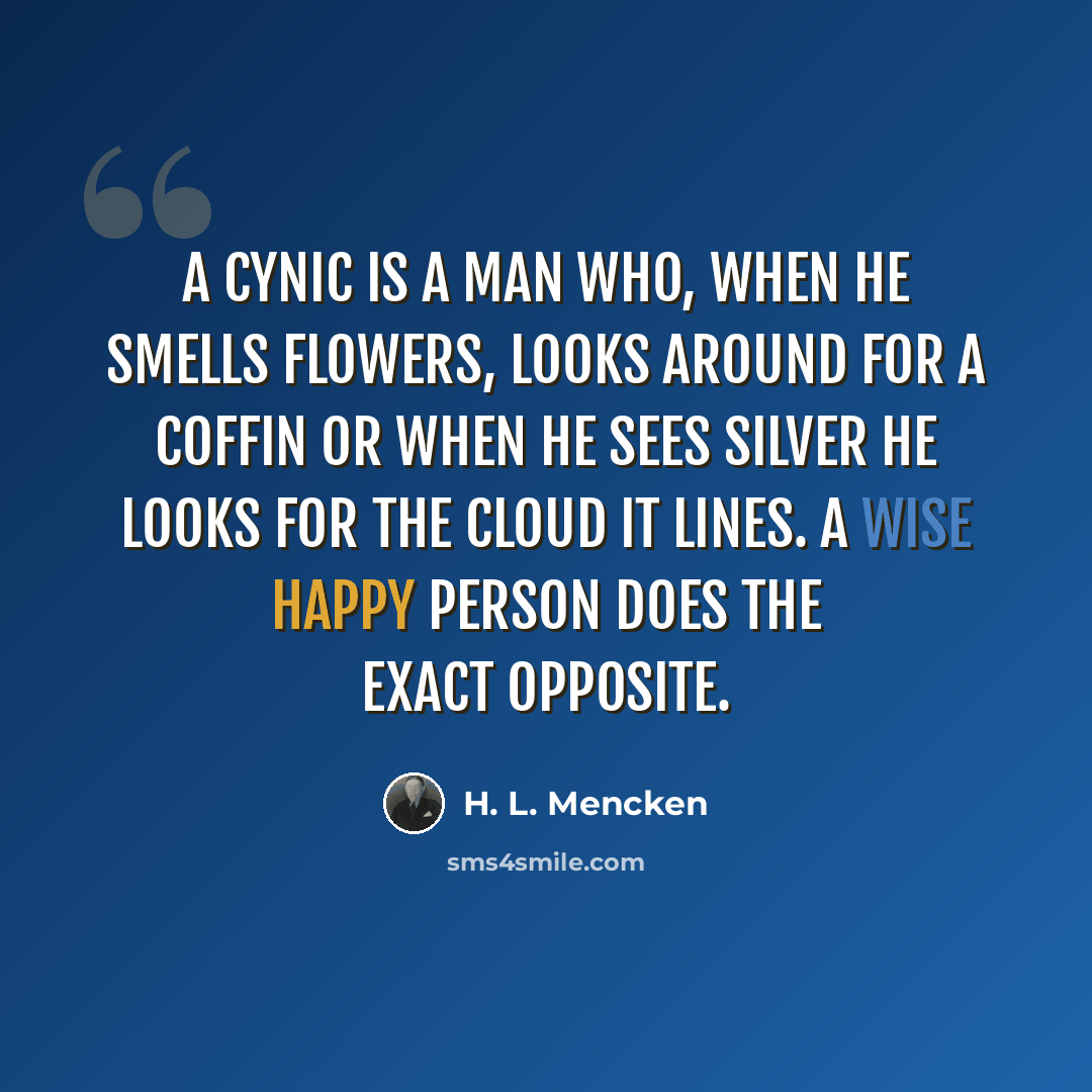 “A cynic is a man who, when he smells flowers, looks around for a coffin or when he sees silver he looks for the cloud it lines. A wise happy person does the exact opposite.” quote by H. L. Mencken