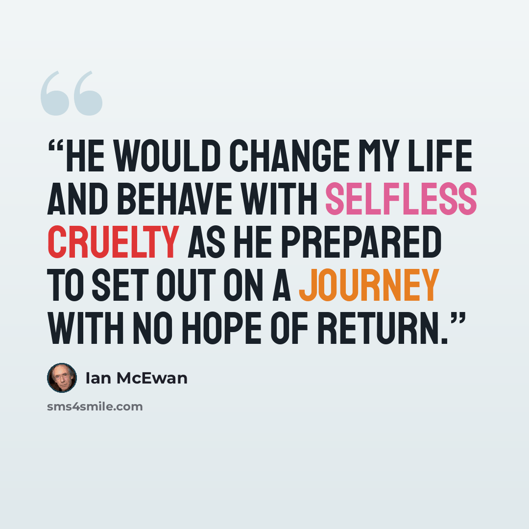 “He would change my life and behave with selfless cruelty as he prepared to set out on a journey with no hope of return.” quote by Ian McEwan