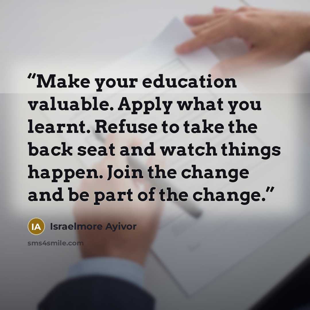 “Make your education valuable. Apply what you learnt. Refuse to take the back seat and watch things happen. Join the change and be part of the change.” quote by Israelmore Ayivor