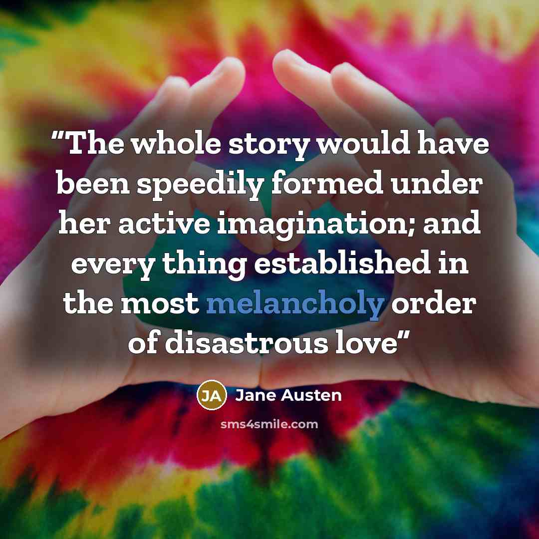 “The whole story would have been speedily formed under her active imagination; and every thing established in the most melancholy order of disastrous love” quote by Jane Austen
