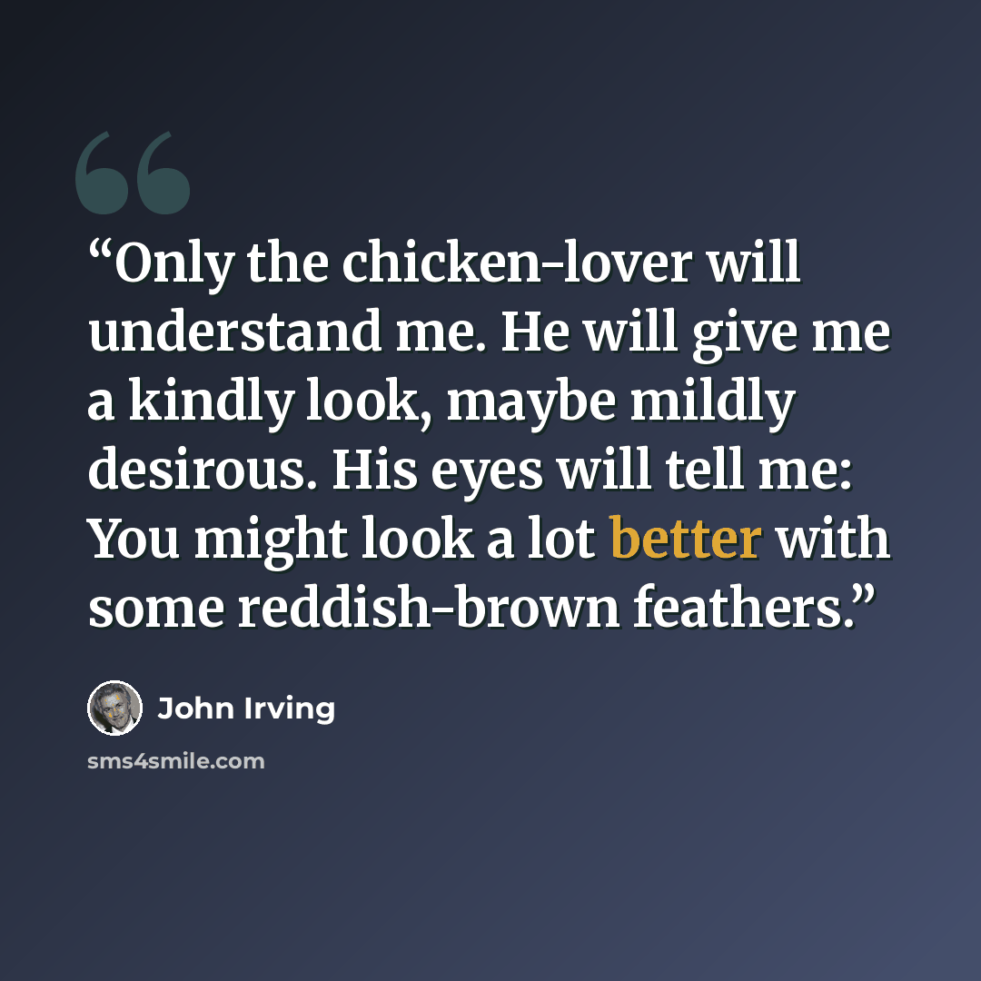 “Only the chicken-lover will understand me. He will give me a kindly look, maybe mildly desirous. His eyes will tell me: You might look a lot better with some reddish-brown feathers.” quote by John Irving