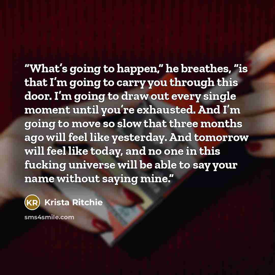 “What’s going to happen,” he breathes, “is that I’m going to carry you through this door. I’m going to draw out every single moment until you’re exhausted. And I’m going to move so slow that three months ago will feel like yesterday. And tomorrow will feel like today, and no one in this fucking…” quote by Krista Ritchie