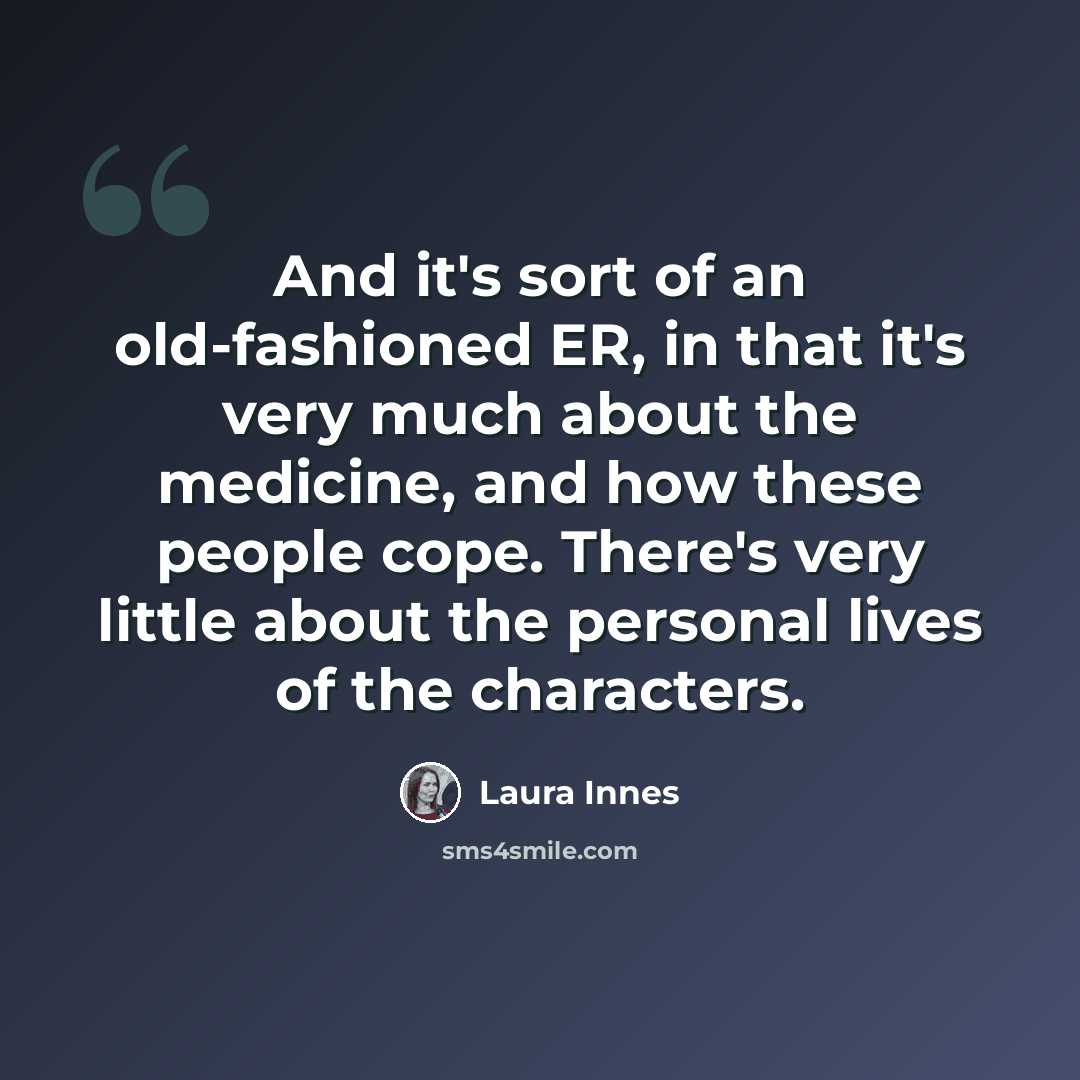 “And it's sort of an old-fashioned ER, in that it's very much about the medicine, and how these people cope. There's very little about the personal lives of the characters.” quote by Laura Innes
