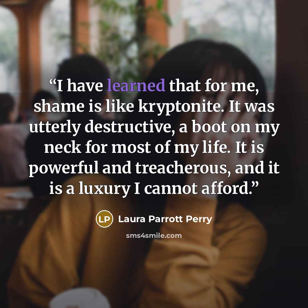 “I have learned that for me, shame is like kryptonite. It was utterly destructive, a boot on my neck for most of my life. It is powerful and treacherous, and it is a luxury I cannot afford.” quote by Laura Parrott Perry