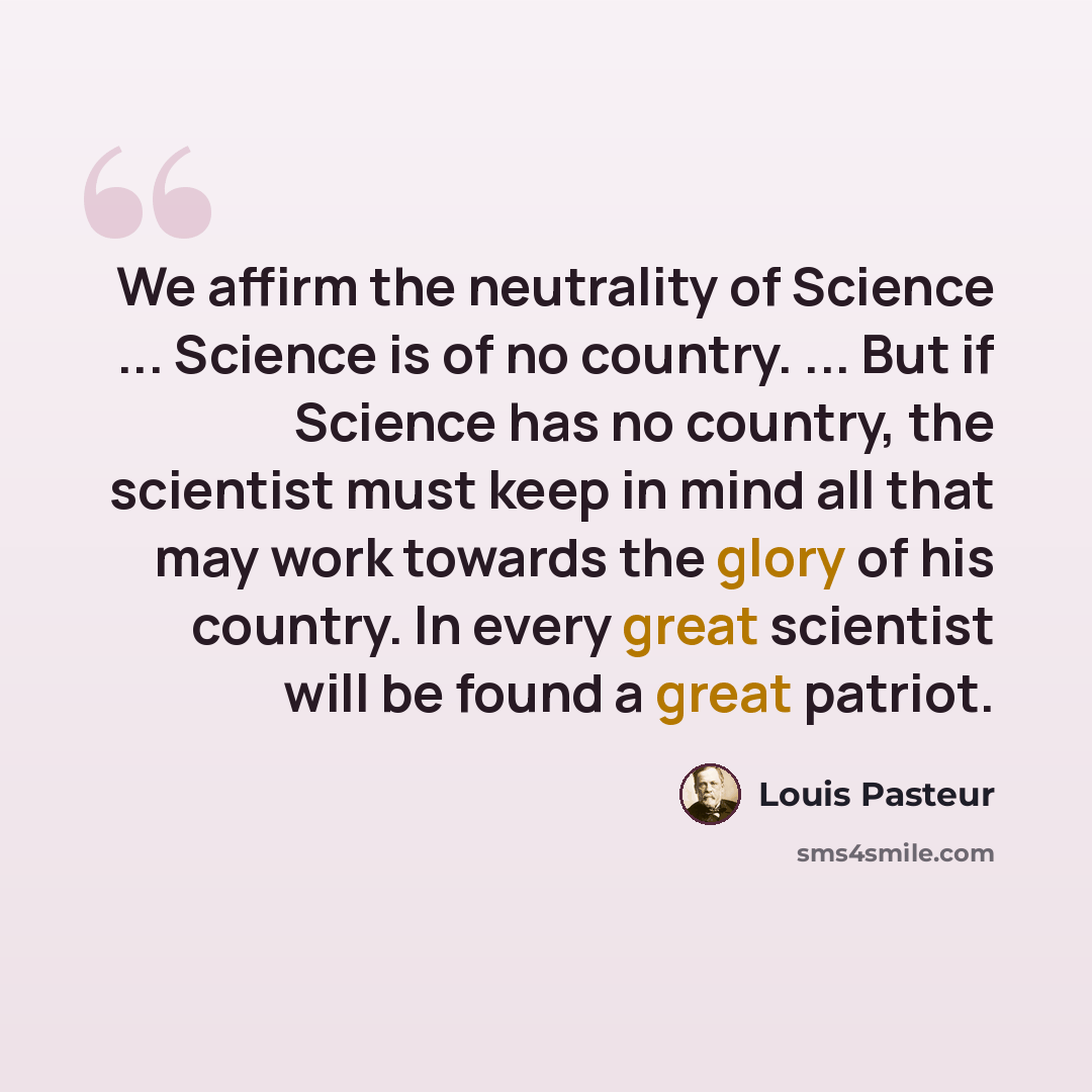 “We affirm the neutrality of Science ... Science is of no country. ... But if Science has no country, the scientist must keep in mind all that may work towards the glory of his country. In every great scientist will be found a great patriot.” quote by Louis Pasteur