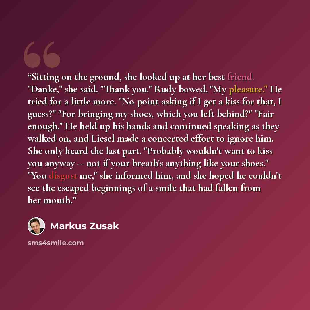 “Sitting on the ground, she looked up at her best friend. "Danke," she said. "Thank you." Rudy bowed. "My pleasure." He tried for a little more. "No point asking if I get a kiss for that, I guess?" "For bringing my shoes, which you left behind?" "Fair enough." He held up his hands and continued…” quote by Markus Zusak