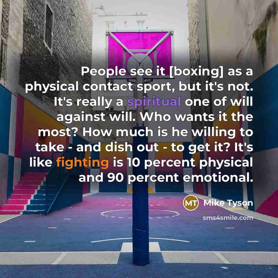“People see it [boxing] as a physical contact sport, but it's not. It's really a spiritual one of will against will. Who wants it the most? How much is he willing to take - and dish out - to get it? It's like fighting is 10 percent physical and 90 percent emotional.” quote by Mike Tyson