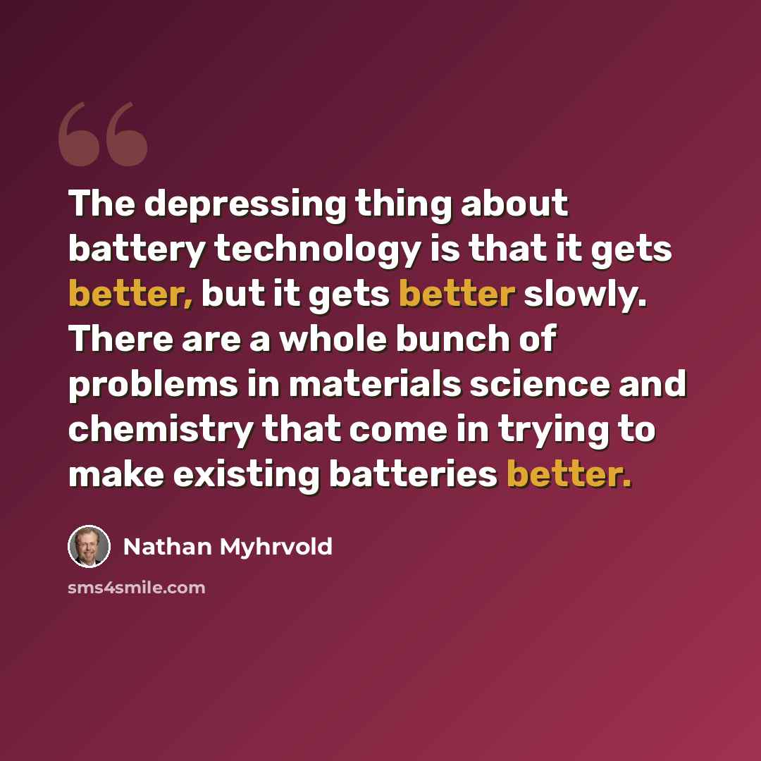 “The depressing thing about battery technology is that it gets better, but it gets better slowly. There are a whole bunch of problems in materials science and chemistry that come in trying to make existing batteries better.” quote by Nathan Myhrvold