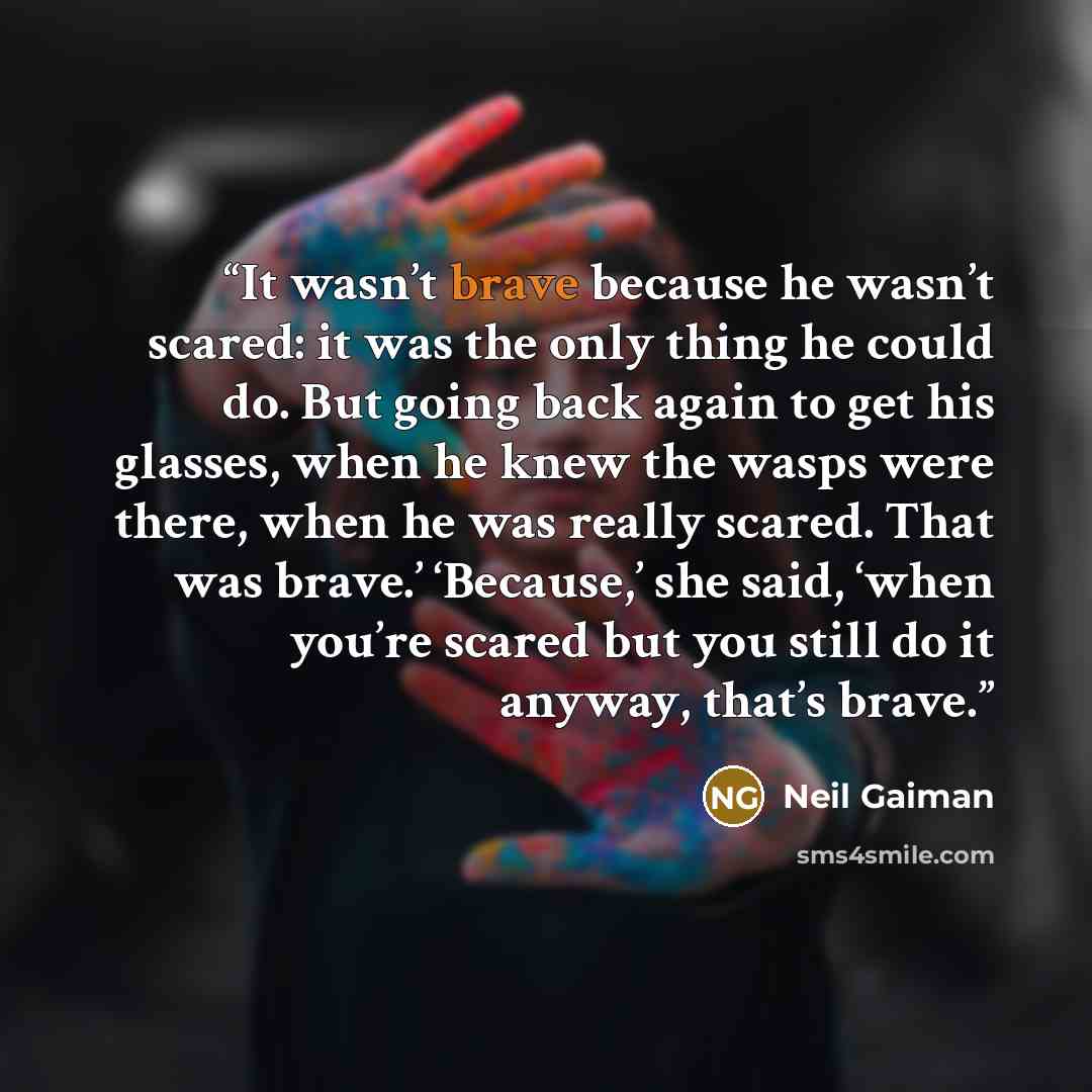 “It wasn’t brave because he wasn’t scared: it was the only thing he could do. But going back again to get his glasses, when he knew the wasps were there, when he was really scared. That was brave.’ ‘Because,’ she said, ‘when you’re scared but you still do it anyway, that’s brave.” quote by Neil Gaiman