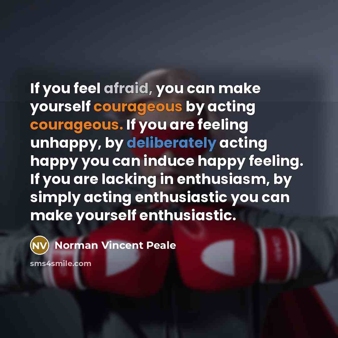 “If you feel afraid, you can make yourself courageous by acting courageous. If you are feeling unhappy, by deliberately acting happy you can induce happy feeling. If you are lacking in enthusiasm, by simply acting enthusiastic you can make yourself enthusiastic.” quote by Norman Vincent Peale