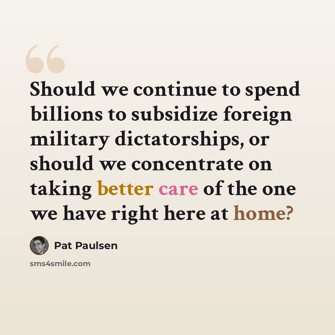 “Should we continue to spend billions to subsidize foreign military dictatorships, or should we concentrate on taking better care of the one we have right here at home?” quote by Pat Paulsen