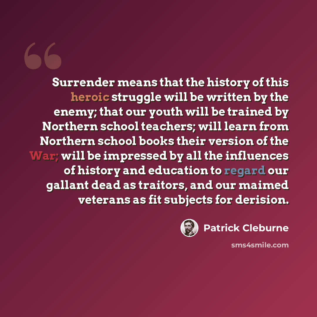 “Surrender means that the history of this heroic struggle will be written by the enemy; that our youth will be trained by Northern school teachers; will learn from Northern school books their version of the War; will be impressed by all the influences of history and education to regard our gallant…” quote by Patrick Cleburne