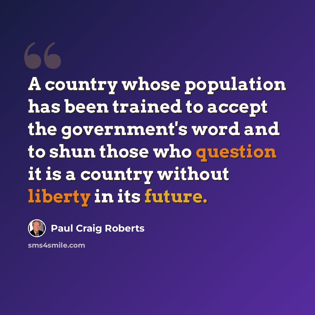 “A country whose population has been trained to accept the government's word and to shun those who question it is a country without liberty in its future.” quote by Paul Craig Roberts