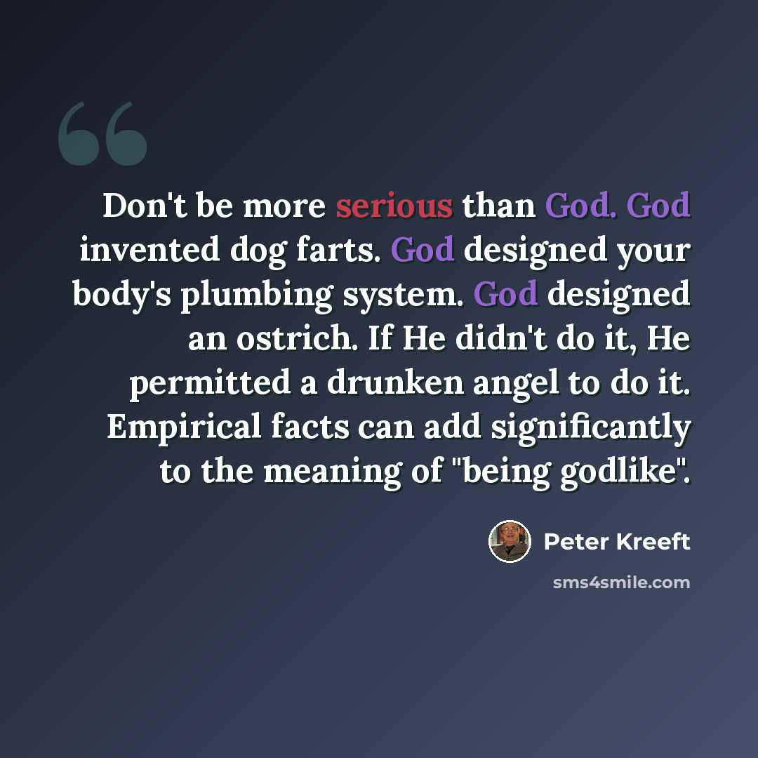 “Don't be more serious than God. God invented dog farts. God designed your body's plumbing system. God designed an ostrich. If He didn't do it, He permitted a drunken angel to do it. Empirical facts can add significantly to the meaning of "being godlike".” quote by Peter Kreeft