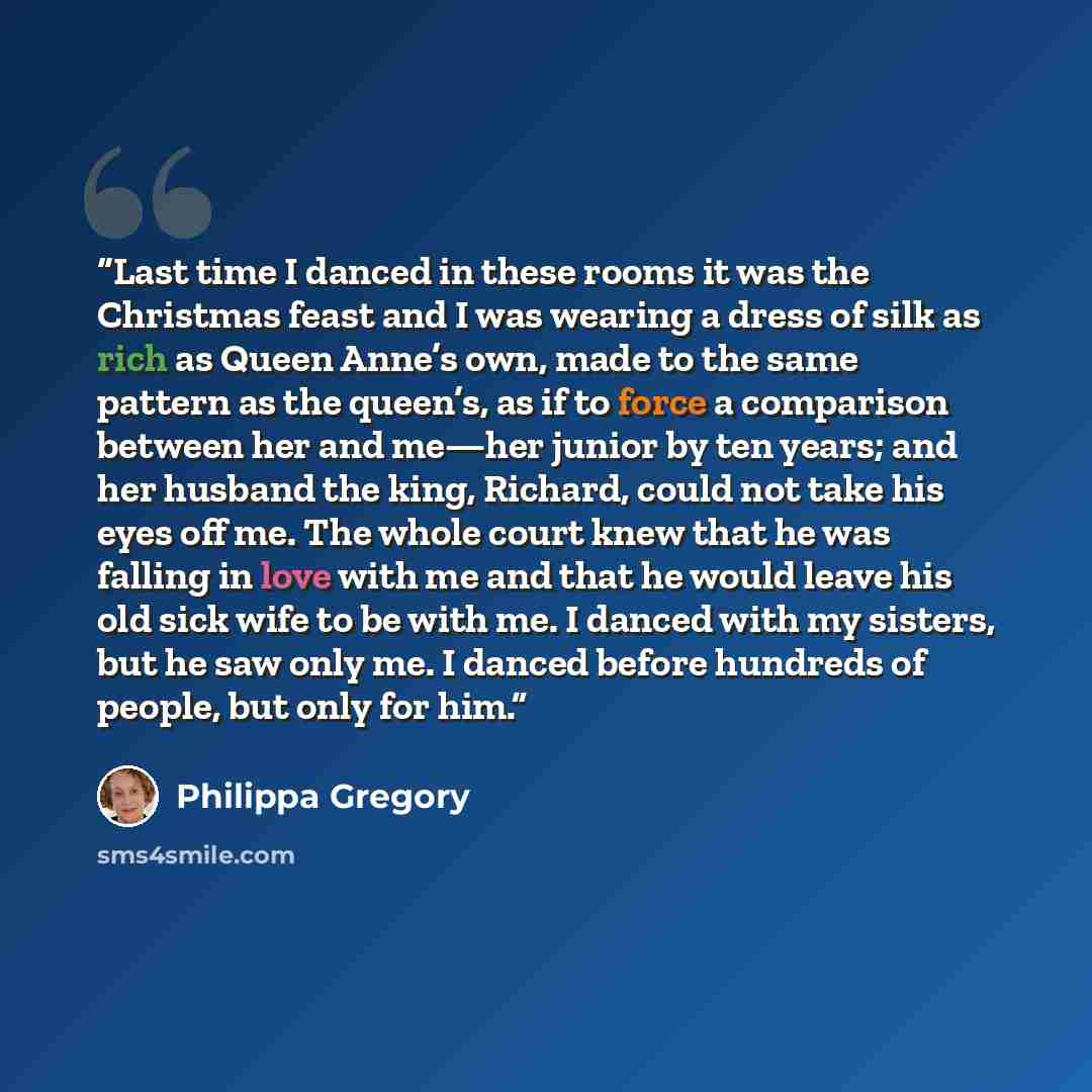 “Last time I danced in these rooms it was the Christmas feast and I was wearing a dress of silk as rich as Queen Anne’s own, made to the same pattern as the queen’s, as if to force a comparison between her and me—her junior by ten years; and her husband the king, Richard, could not take his eyes…” quote by Philippa Gregory
