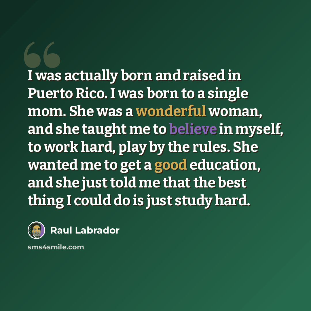 “I was actually born and raised in Puerto Rico. I was born to a single mom. She was a wonderful woman, and she taught me to believe in myself, to work hard, play by the rules. She wanted me to get a good education, and she just told me that the best thing I could do is just study hard.” quote by Raul Labrador