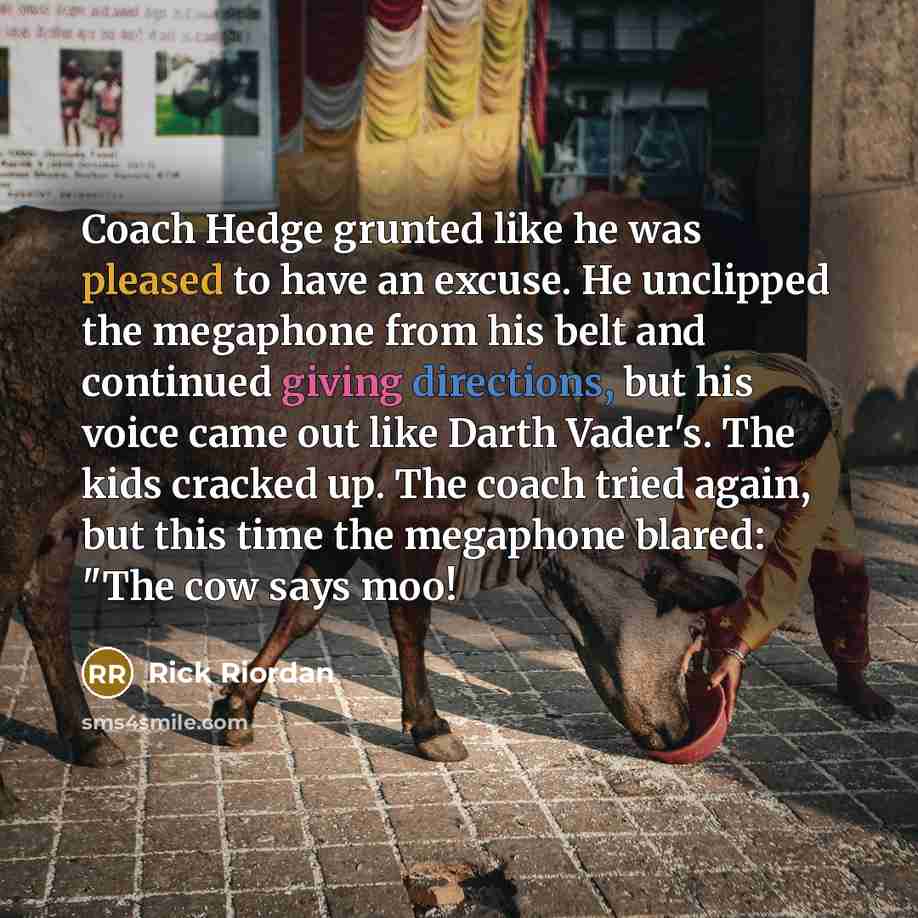 “Coach Hedge grunted like he was pleased to have an excuse. He unclipped the megaphone from his belt and continued giving directions, but his voice came out like Darth Vader's. The kids cracked up. The coach tried again, but this time the megaphone blared: "The cow says moo!” quote by Rick Riordan