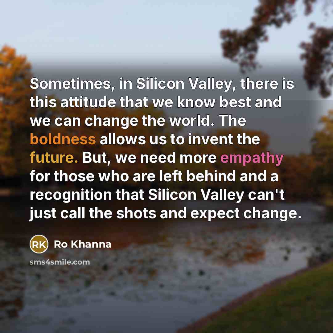 “Sometimes, in Silicon Valley, there is this attitude that we know best and we can change the world. The boldness allows us to invent the future. But, we need more empathy for those who are left behind and a recognition that Silicon Valley can't just call the shots and expect change.” quote by Ro Khanna