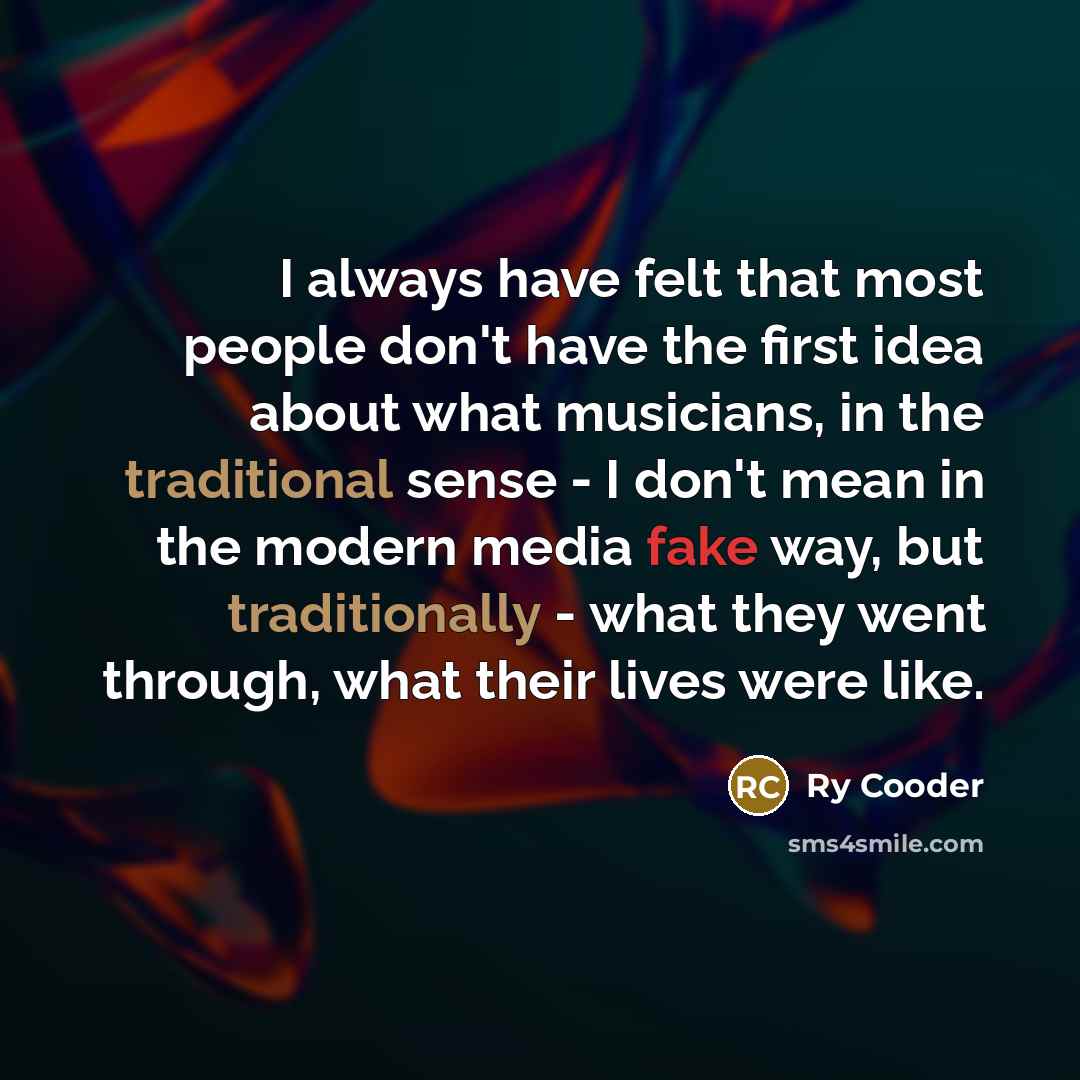 “I always have felt that most people don't have the first idea about what musicians, in the traditional sense - I don't mean in the modern media fake way, but traditionally - what they went through, what their lives were like.” quote by Ry Cooder