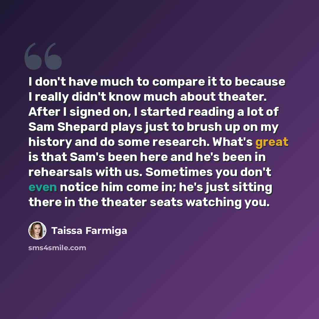 “I don't have much to compare it to because I really didn't know much about theater. After I signed on, I started reading a lot of Sam Shepard plays just to brush up on my history and do some research. What's great is that Sam's been here and he's been in rehearsals with us. Sometimes you don't…” quote by Taissa Farmiga