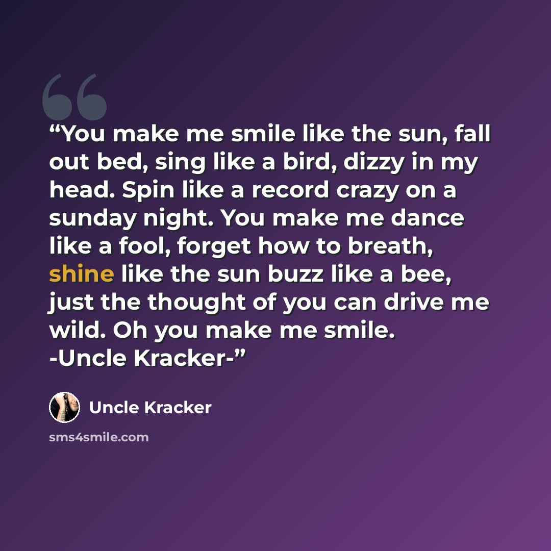 “You make me smile like the sun, fall out bed, sing like a bird, dizzy in my head. Spin like a record crazy on a sunday night. You make me dance like a fool, forget how to breath, shine like the sun buzz like a bee, just the thought of you can drive me wild. Oh you make me smile. -Uncle Kracker-” quote by Uncle Kracker