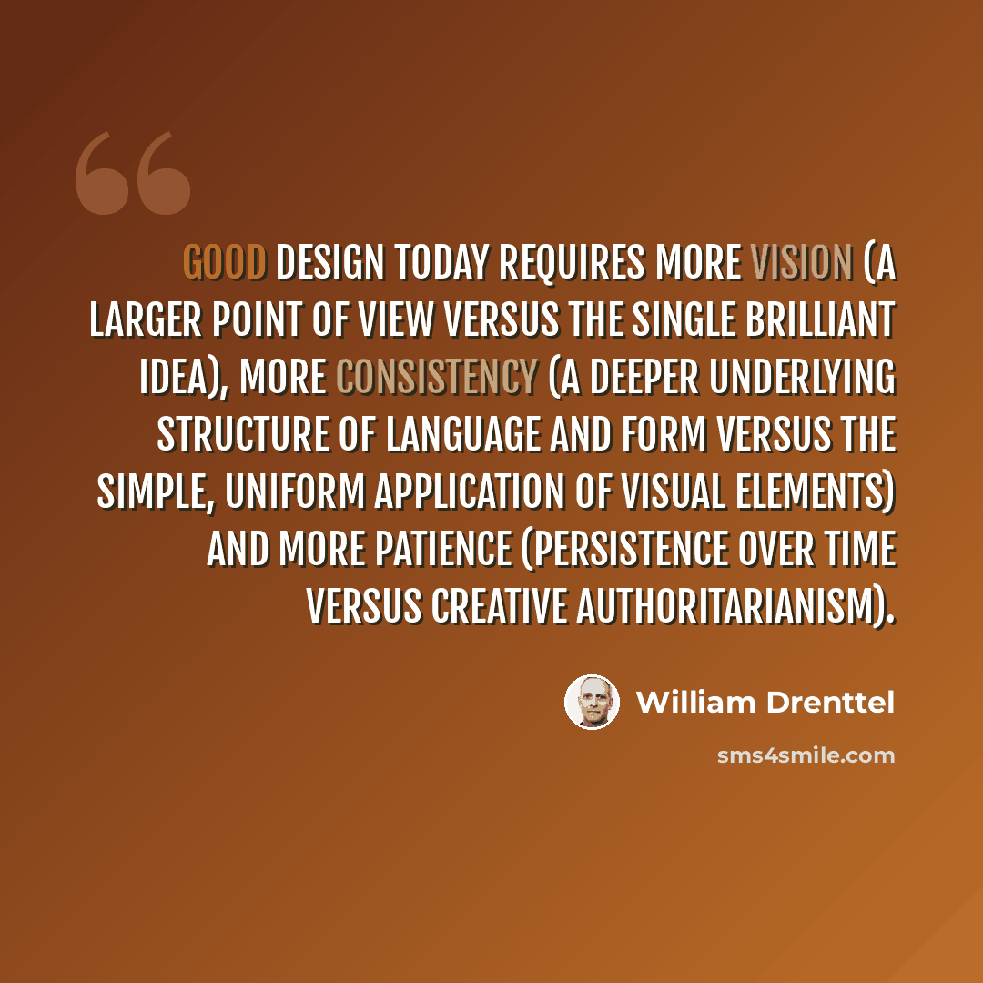 “Good design today requires more vision (a larger point of view versus the single brilliant idea), more consistency (a deeper underlying structure of language and form versus the simple, uniform application of visual elements) and more patience (persistence over time versus creative…” quote by William Drenttel