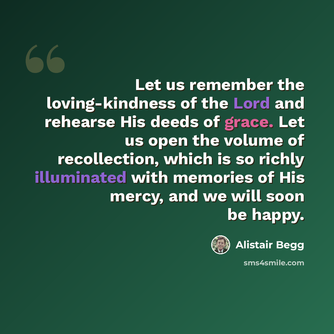 “Let us remember the loving-kindness of the Lord and rehearse His deeds of grace. Let us open the volume of recollection, which is so richly illuminated with memories of His mercy, and we will soon be happy.” quote by Alistair Begg
